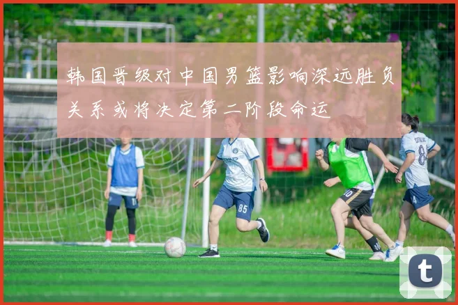 韩国晋级对中国男篮影响深远胜负关系或将决定第二阶段命运