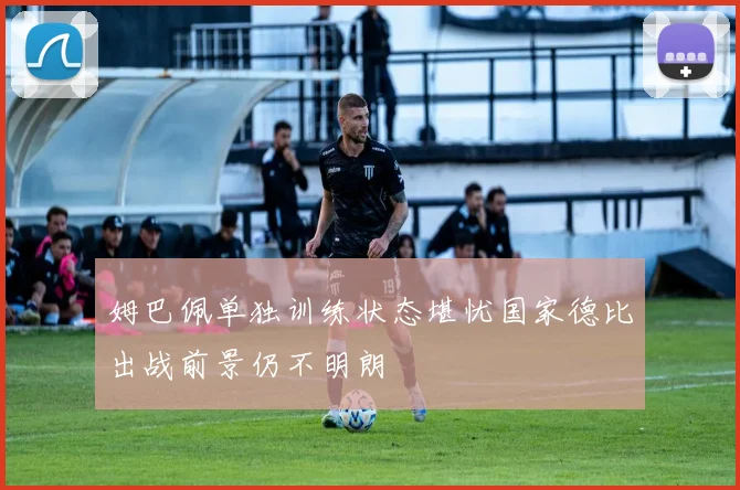 姆巴佩单独训练状态堪忧国家德比出战前景仍不明朗