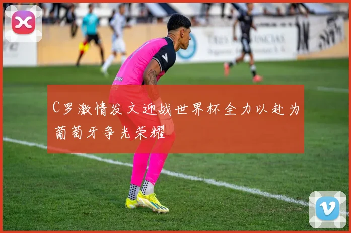 C罗激情发文迎战世界杯全力以赴为葡萄牙争光荣耀