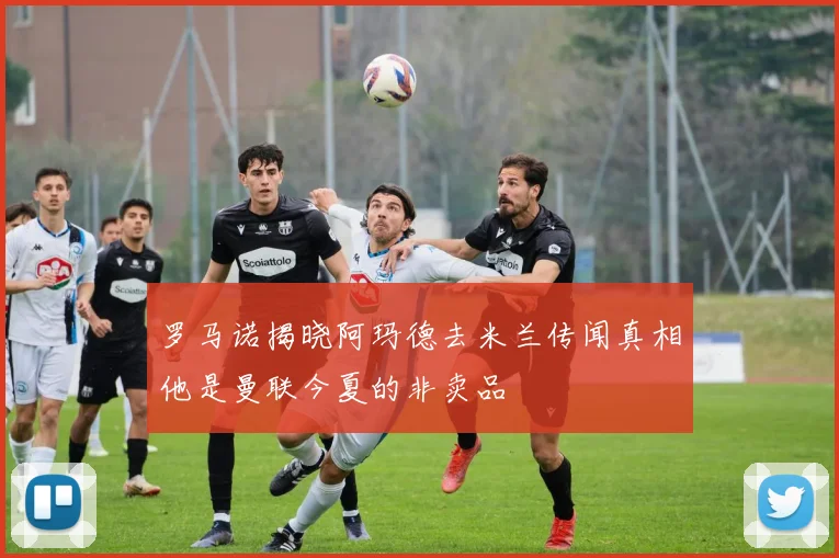 罗马诺揭晓阿玛德去米兰传闻真相他是曼联今夏的非卖品