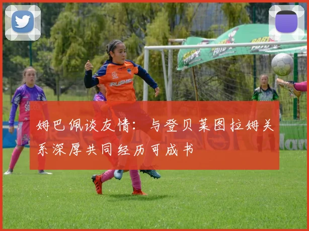 姆巴佩谈友情：与登贝莱图拉姆关系深厚共同经历可成书