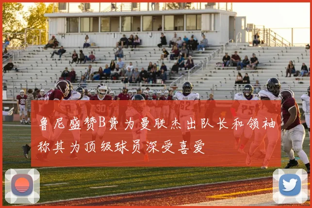鲁尼盛赞B费为曼联杰出队长和领袖称其为顶级球员深受喜爱