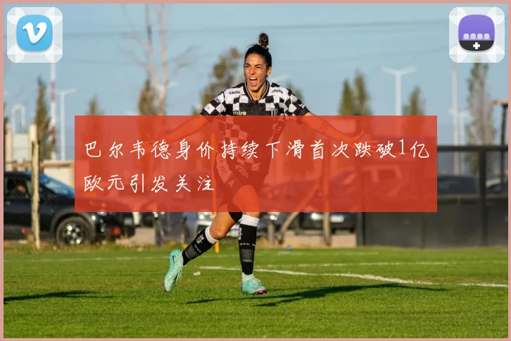 巴尔韦德身价持续下滑首次跌破1亿欧元引发关注