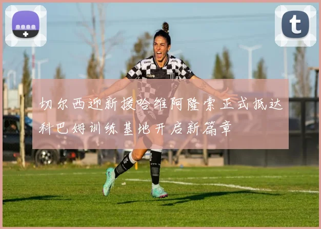 切尔西迎新援哈维阿隆索正式抵达科巴姆训练基地开启新篇章