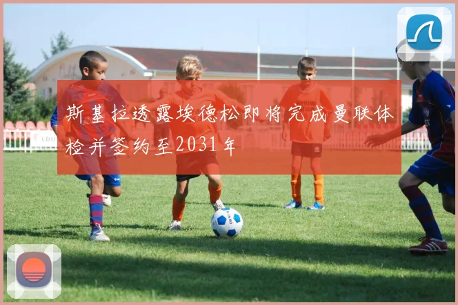 斯基拉透露埃德松即将完成曼联体检并签约至2031年