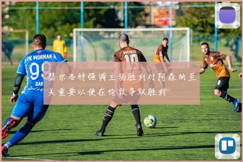 瑟尔洛特强调主场胜利对阿森纳至关重要以便在伦敦争取胜利