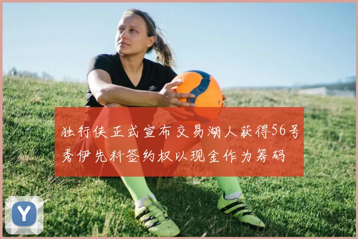 独行侠正式宣布交易湖人获得56号秀伊先科签约权以现金作为筹码