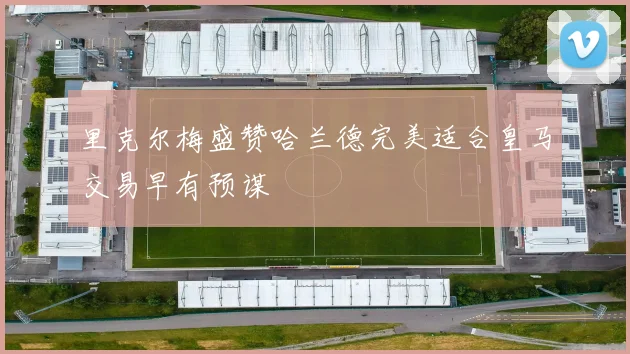 里克尔梅盛赞哈兰德完美适合皇马交易早有预谋