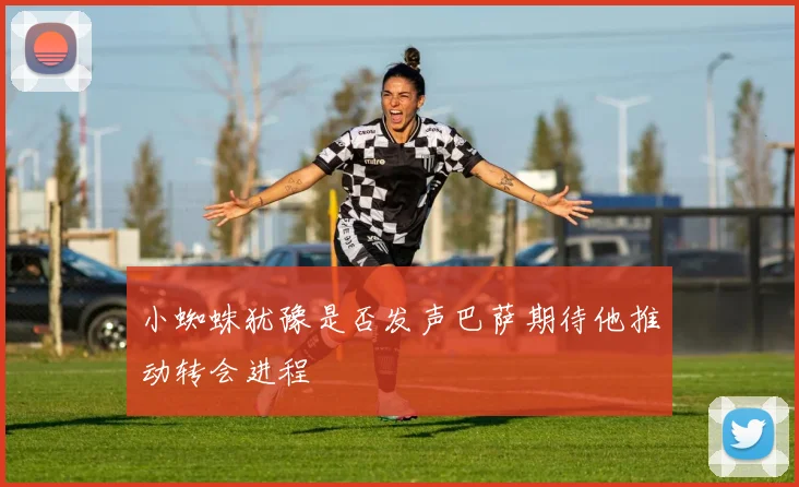 小蜘蛛犹豫是否发声巴萨期待他推动转会进程