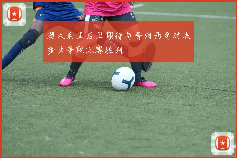 澳大利亚后卫期待与普利西奇对决努力争取比赛胜利