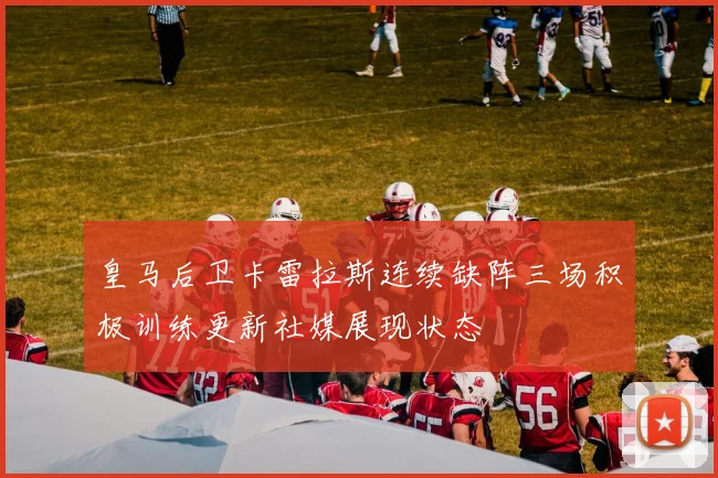皇马后卫卡雷拉斯连续缺阵三场积极训练更新社媒展现状态