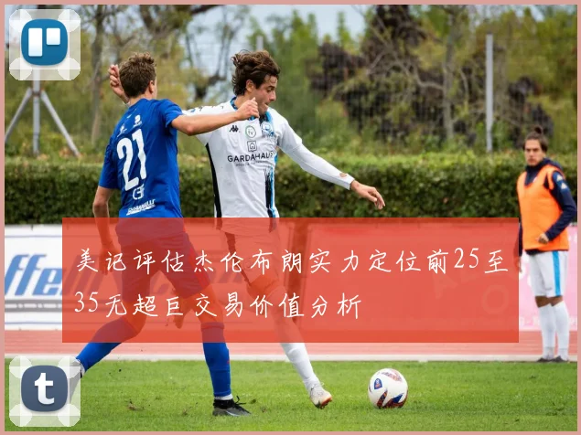 美记评估杰伦布朗实力定位前25至35无超巨交易价值分析