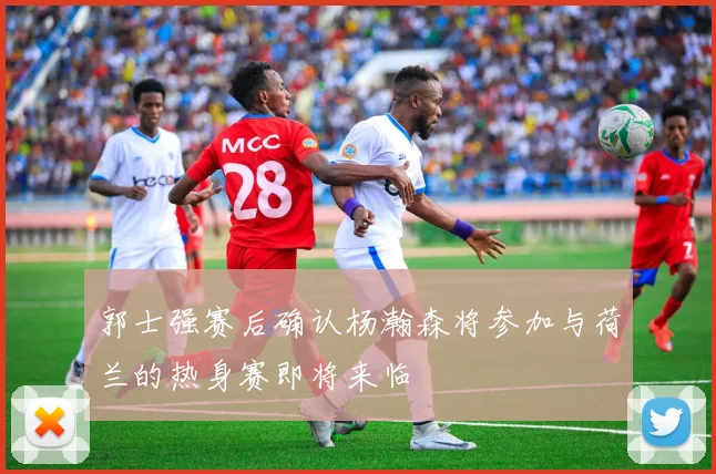 郭士强赛后确认杨瀚森将参加与荷兰的热身赛即将来临