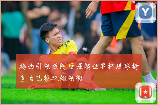 梅西引领迈阿密崛起世界杯进球榜皇马巴黎双雄领衔