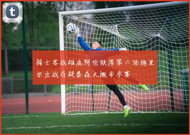 骑士客战雄鹿阿伦缺席第六场梅里尔出战存疑泰森大概率参赛