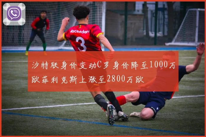 沙特联身价变动C罗身价降至1000万欧菲利克斯上涨至2800万欧
