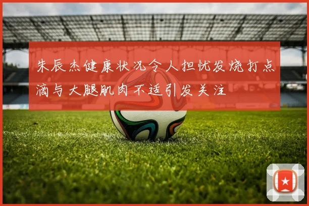 朱辰杰健康状况令人担忧发烧打点滴与大腿肌肉不适引发关注