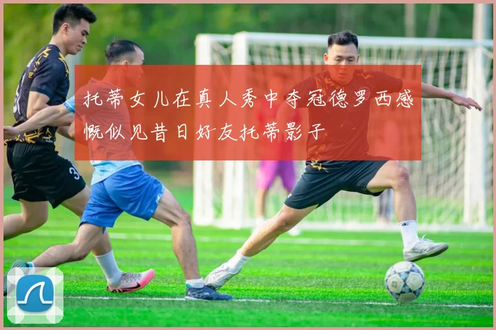 托蒂女儿在真人秀中夺冠德罗西感慨似见昔日好友托蒂影子