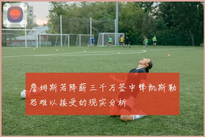 詹姆斯若降薪三千万签中锋凯斯勒恐难以接受的现实分析