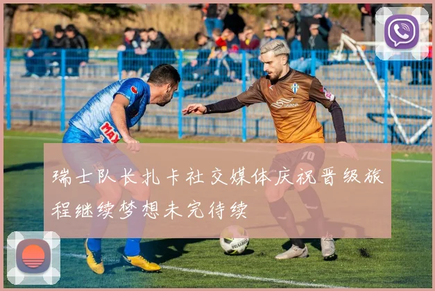 瑞士队长扎卡社交媒体庆祝晋级旅程继续梦想未完待续