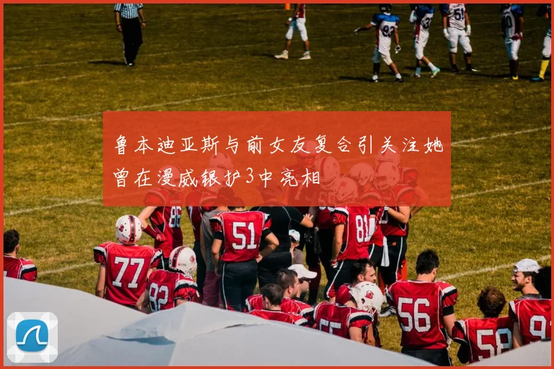 鲁本迪亚斯与前女友复合引关注她曾在漫威银护3中亮相