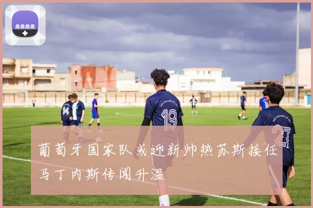 葡萄牙国家队或迎新帅热苏斯接任马丁内斯传闻升温
